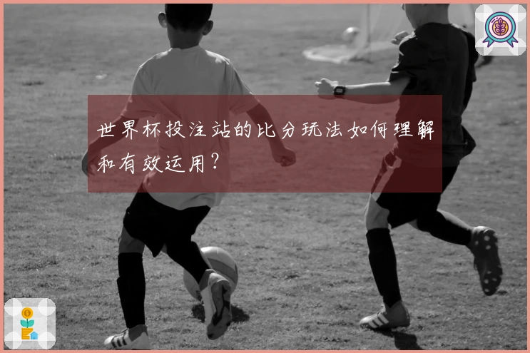 世界杯投注站的比分玩法如何理解和有效运用？